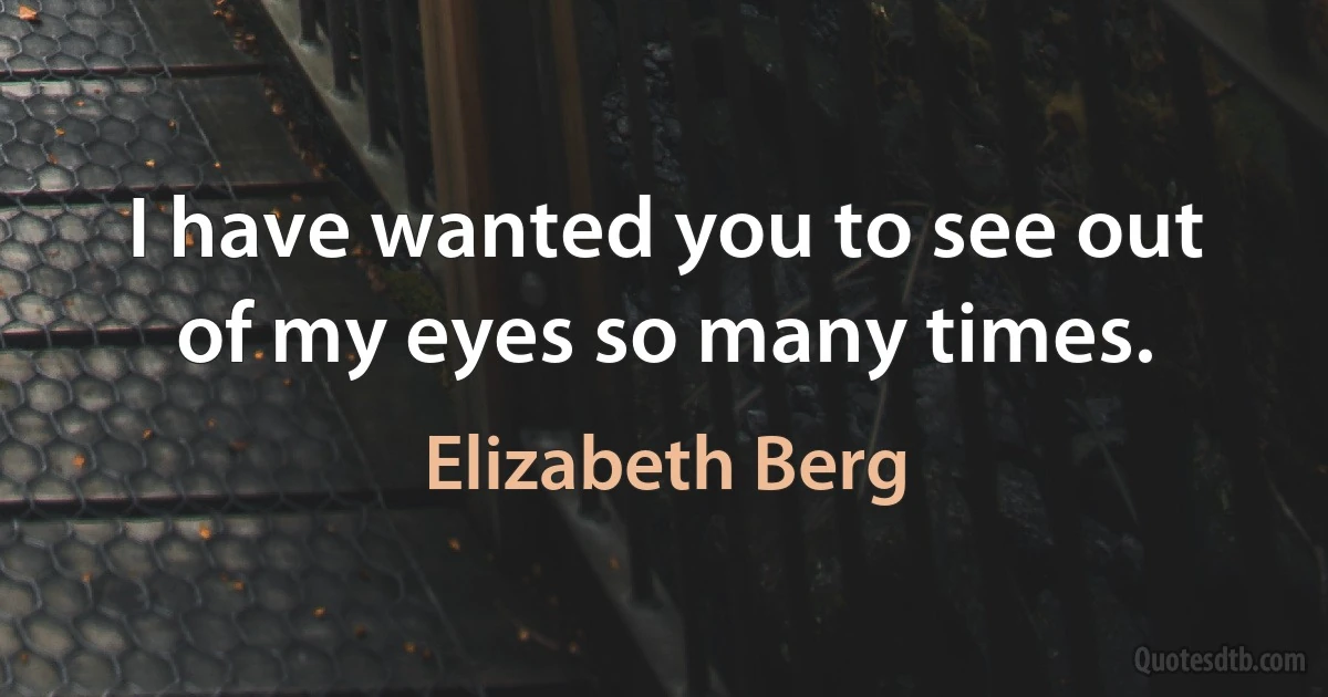 I have wanted you to see out of my eyes so many times. (Elizabeth Berg)