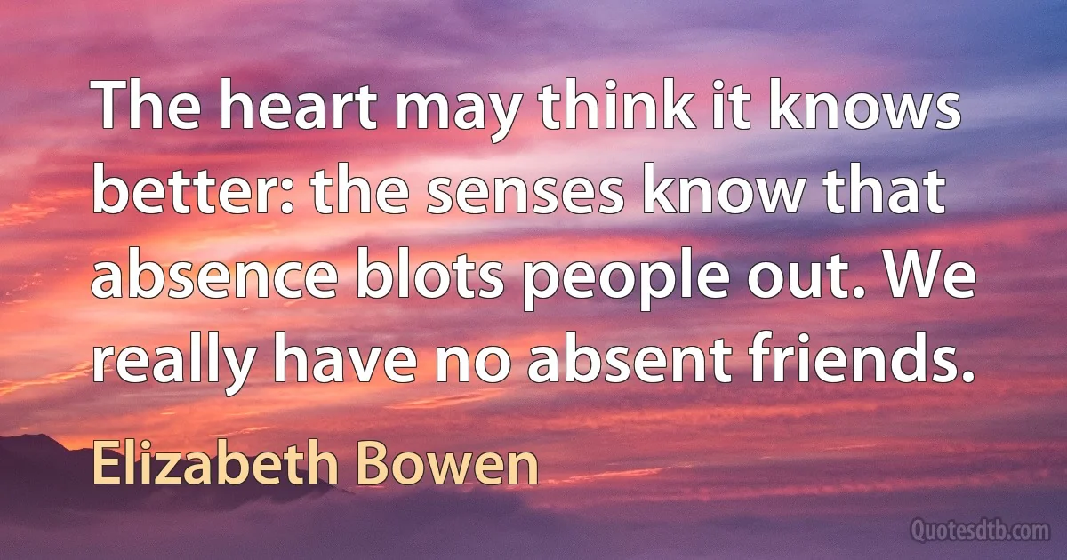 The heart may think it knows better: the senses know that absence blots people out. We really have no absent friends. (Elizabeth Bowen)