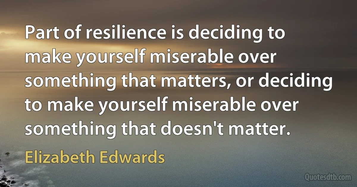 Part of resilience is deciding to make yourself miserable over something that matters, or deciding to make yourself miserable over something that doesn't matter. (Elizabeth Edwards)