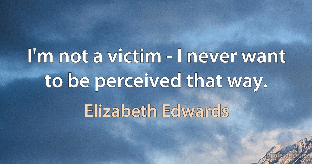 I'm not a victim - I never want to be perceived that way. (Elizabeth Edwards)