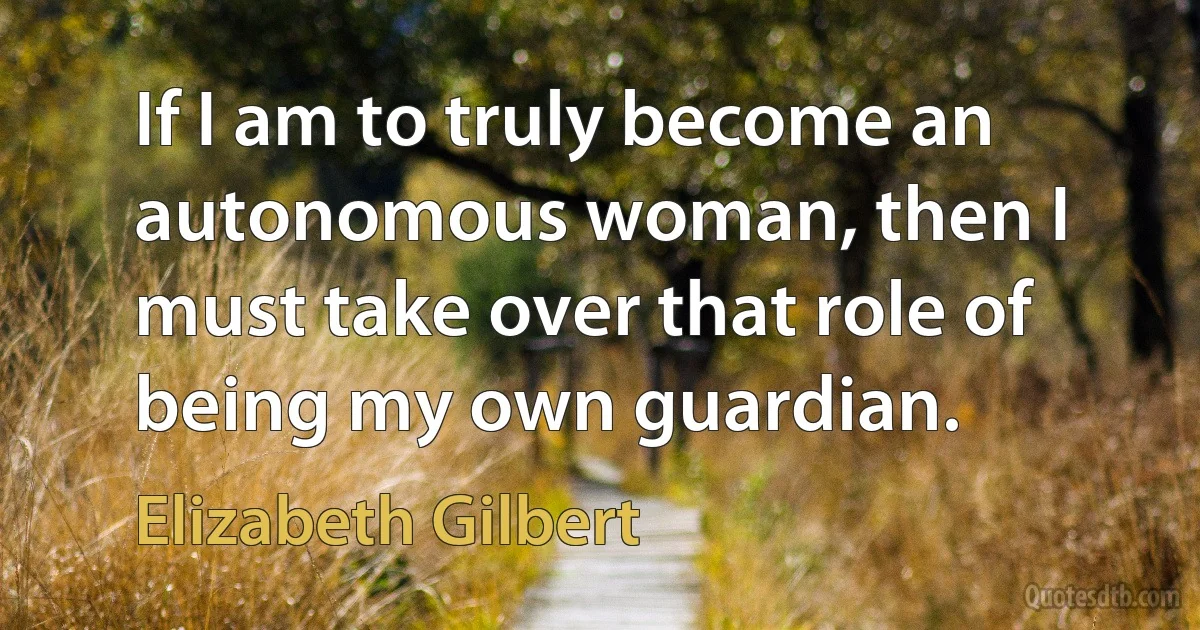 If I am to truly become an autonomous woman, then I must take over that role of being my own guardian. (Elizabeth Gilbert)