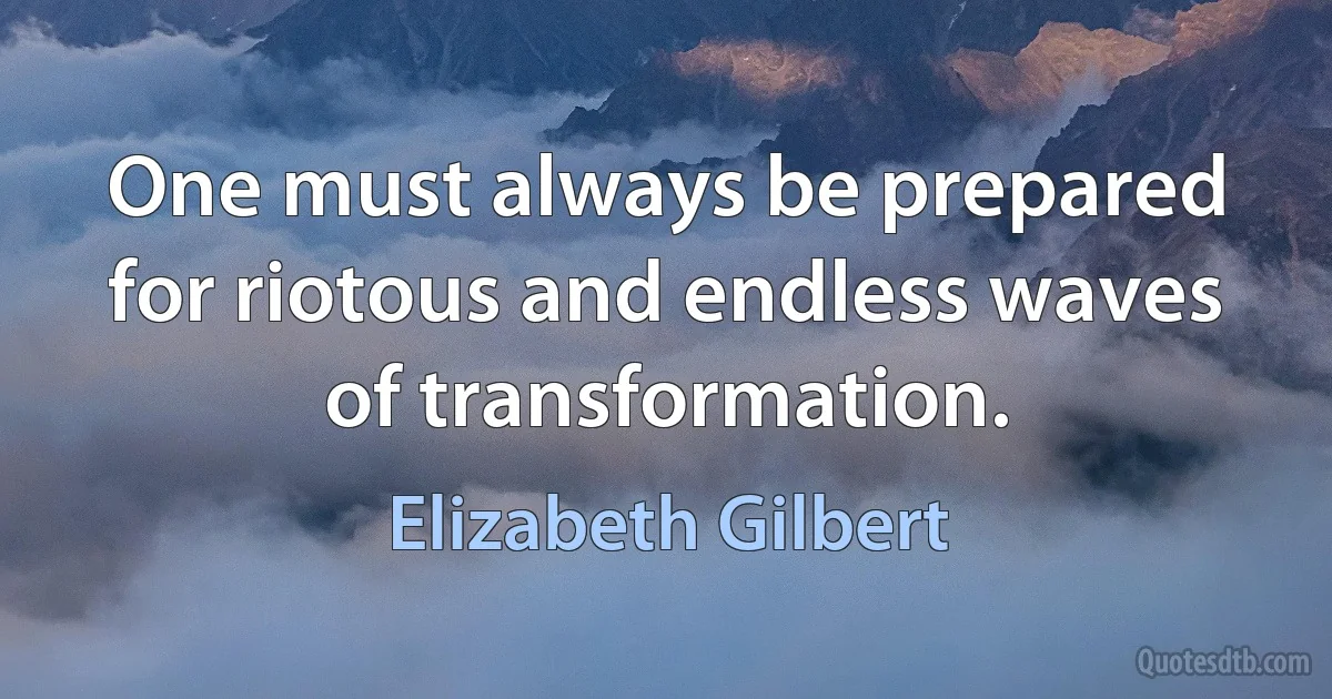 One must always be prepared for riotous and endless waves of transformation. (Elizabeth Gilbert)