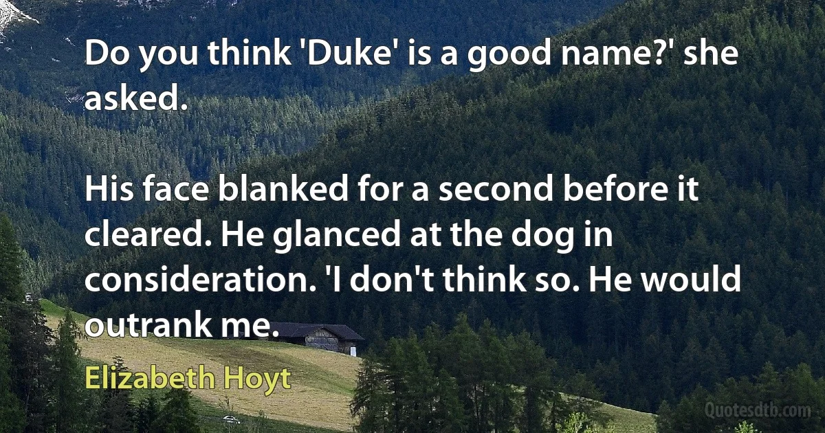 Do you think 'Duke' is a good name?' she asked.

His face blanked for a second before it cleared. He glanced at the dog in consideration. 'I don't think so. He would outrank me. (Elizabeth Hoyt)