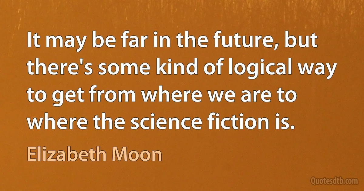 It may be far in the future, but there's some kind of logical way to get from where we are to where the science fiction is. (Elizabeth Moon)