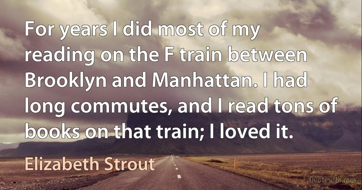 For years I did most of my reading on the F train between Brooklyn and Manhattan. I had long commutes, and I read tons of books on that train; I loved it. (Elizabeth Strout)