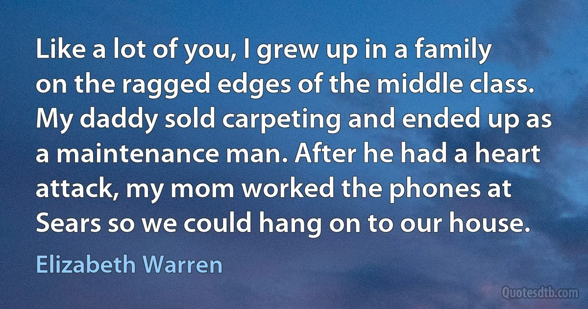 Like a lot of you, I grew up in a family on the ragged edges of the middle class. My daddy sold carpeting and ended up as a maintenance man. After he had a heart attack, my mom worked the phones at Sears so we could hang on to our house. (Elizabeth Warren)