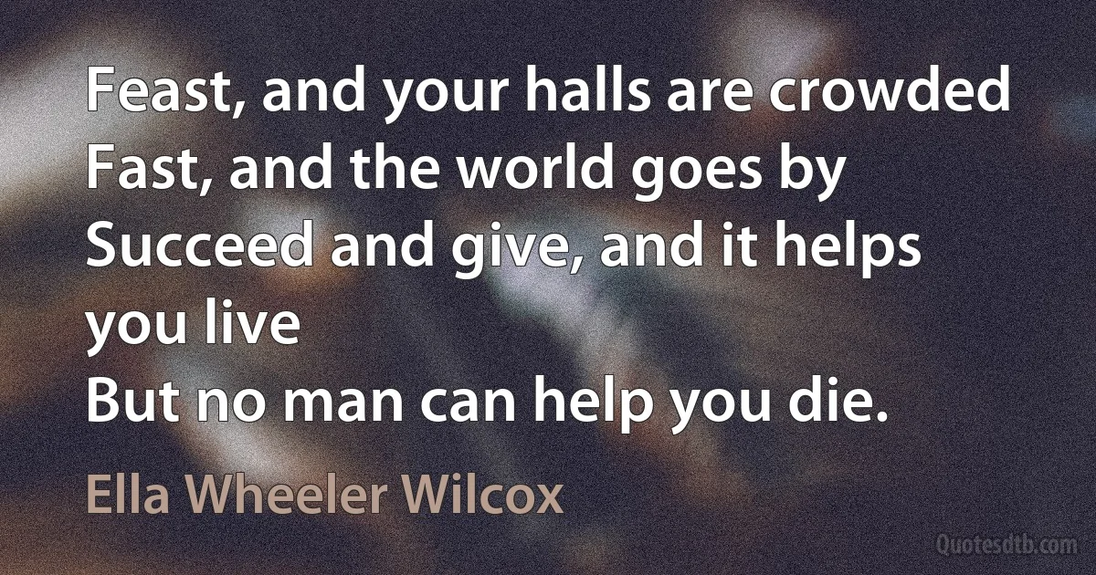 Feast, and your halls are crowded
Fast, and the world goes by
Succeed and give, and it helps you live
But no man can help you die. (Ella Wheeler Wilcox)