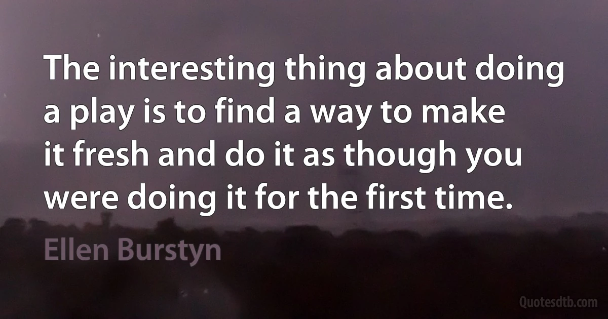 The interesting thing about doing a play is to find a way to make it fresh and do it as though you were doing it for the first time. (Ellen Burstyn)