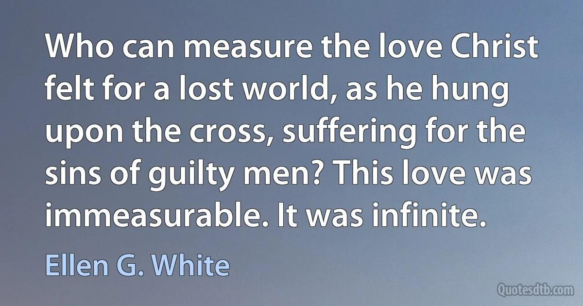 Who can measure the love Christ felt for a lost world, as he hung upon the cross, suffering for the sins of guilty men? This love was immeasurable. It was infinite. (Ellen G. White)