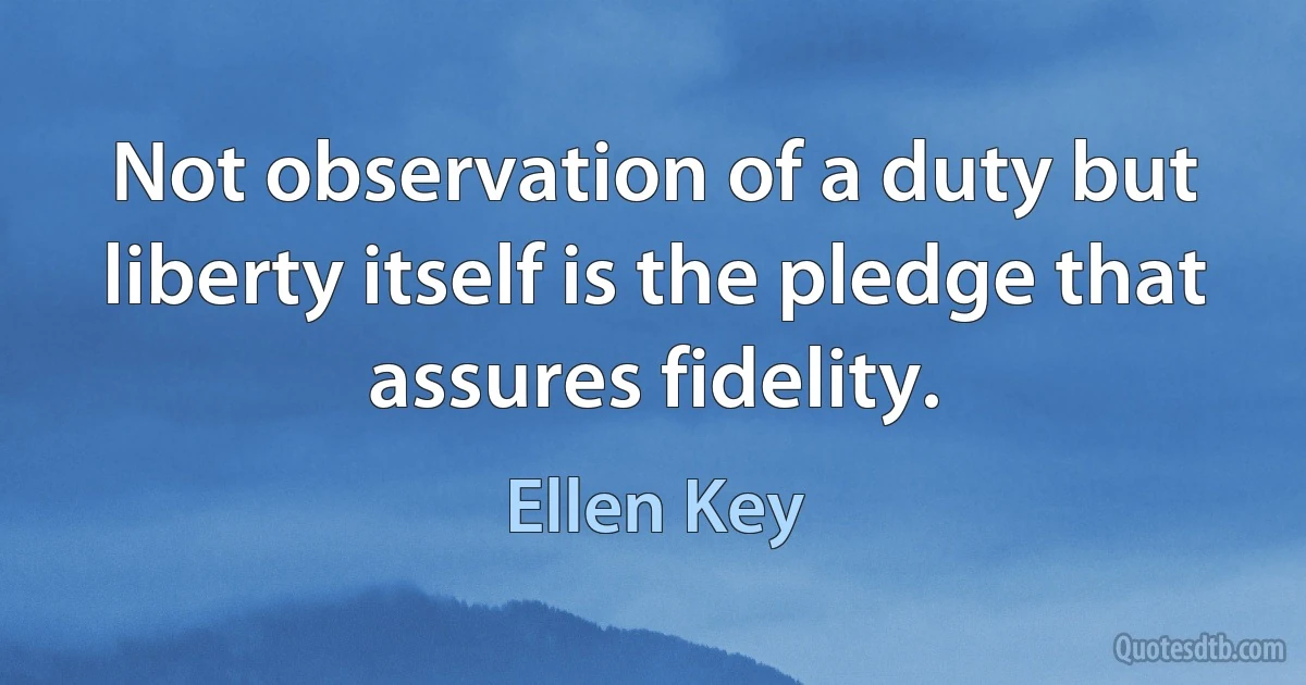 Not observation of a duty but liberty itself is the pledge that assures fidelity. (Ellen Key)