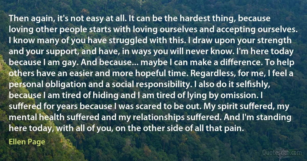 Then again, it's not easy at all. It can be the hardest thing, because loving other people starts with loving ourselves and accepting ourselves. I know many of you have struggled with this. I draw upon your strength and your support, and have, in ways you will never know. I'm here today because I am gay. And because... maybe I can make a difference. To help others have an easier and more hopeful time. Regardless, for me, I feel a personal obligation and a social responsibility. I also do it selﬁshly, because I am tired of hiding and I am tired of lying by omission. I suffered for years because I was scared to be out. My spirit suffered, my mental health suffered and my relationships suffered. And I'm standing here today, with all of you, on the other side of all that pain. (Ellen Page)