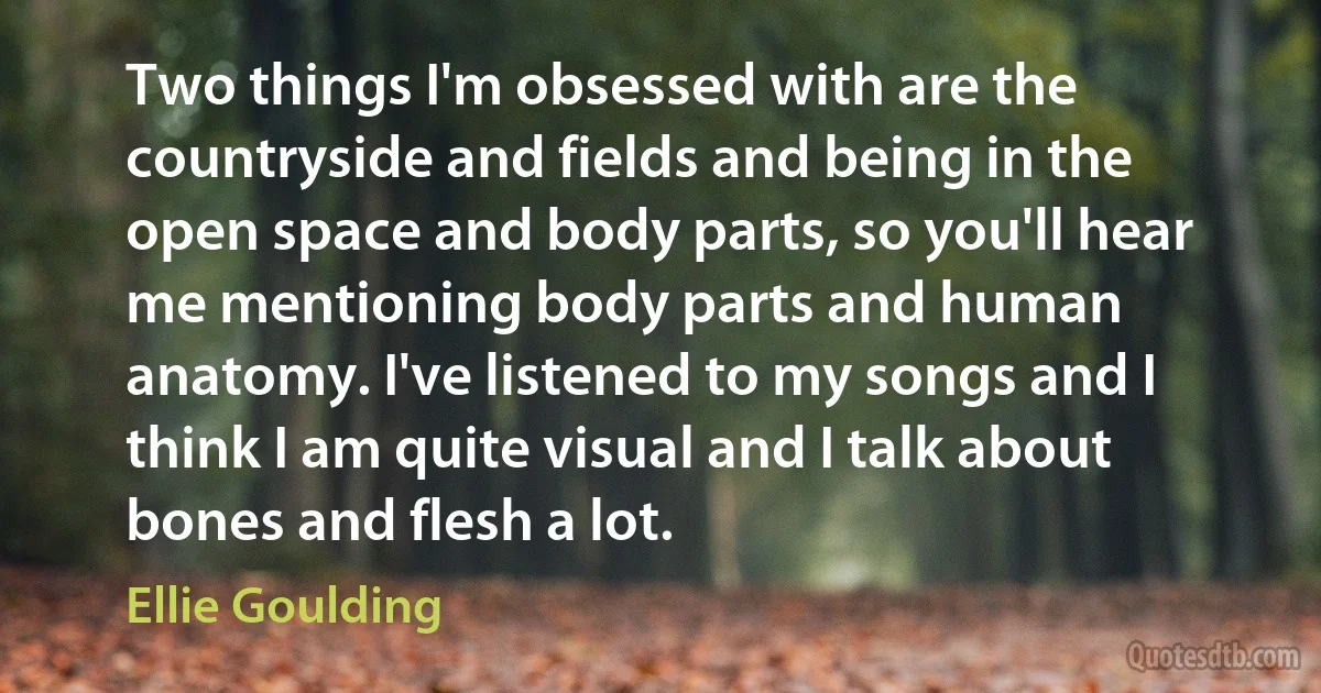 Two things I'm obsessed with are the countryside and fields and being in the open space and body parts, so you'll hear me mentioning body parts and human anatomy. I've listened to my songs and I think I am quite visual and I talk about bones and flesh a lot. (Ellie Goulding)