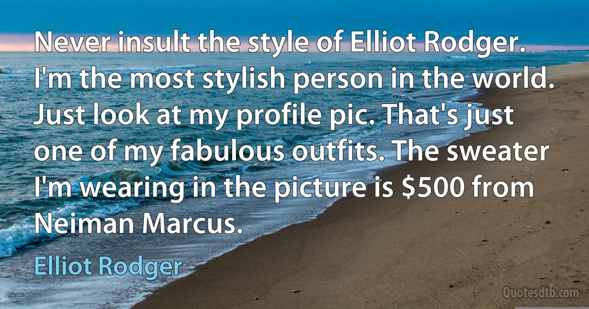 Never insult the style of Elliot Rodger. I'm the most stylish person in the world. Just look at my profile pic. That's just one of my fabulous outfits. The sweater I'm wearing in the picture is $500 from Neiman Marcus. (Elliot Rodger)