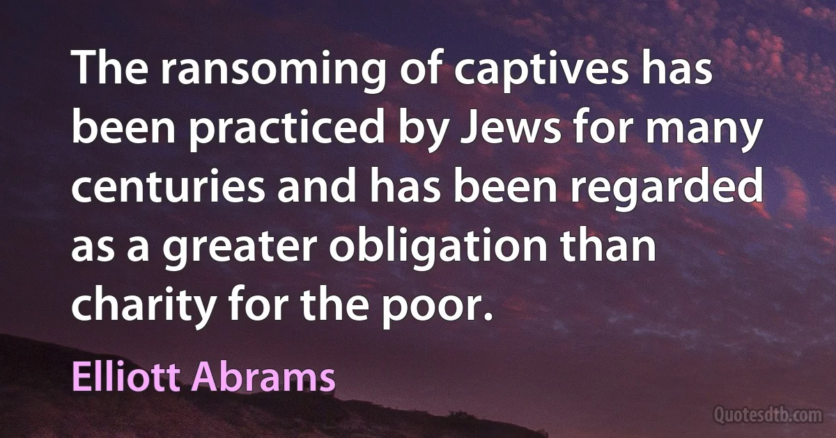 The ransoming of captives has been practiced by Jews for many centuries and has been regarded as a greater obligation than charity for the poor. (Elliott Abrams)