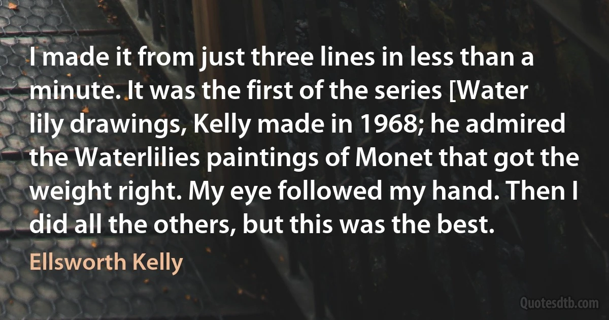 I made it from just three lines in less than a minute. It was the first of the series [Water lily drawings, Kelly made in 1968; he admired the Waterlilies paintings of Monet that got the weight right. My eye followed my hand. Then I did all the others, but this was the best. (Ellsworth Kelly)