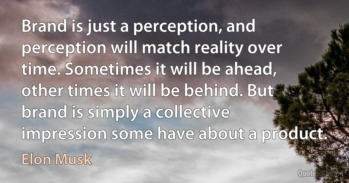 Brand is just a perception, and perception will match reality over time. Sometimes it will be ahead, other times it will be behind. But brand is simply a collective impression some have about a product. (Elon Musk)