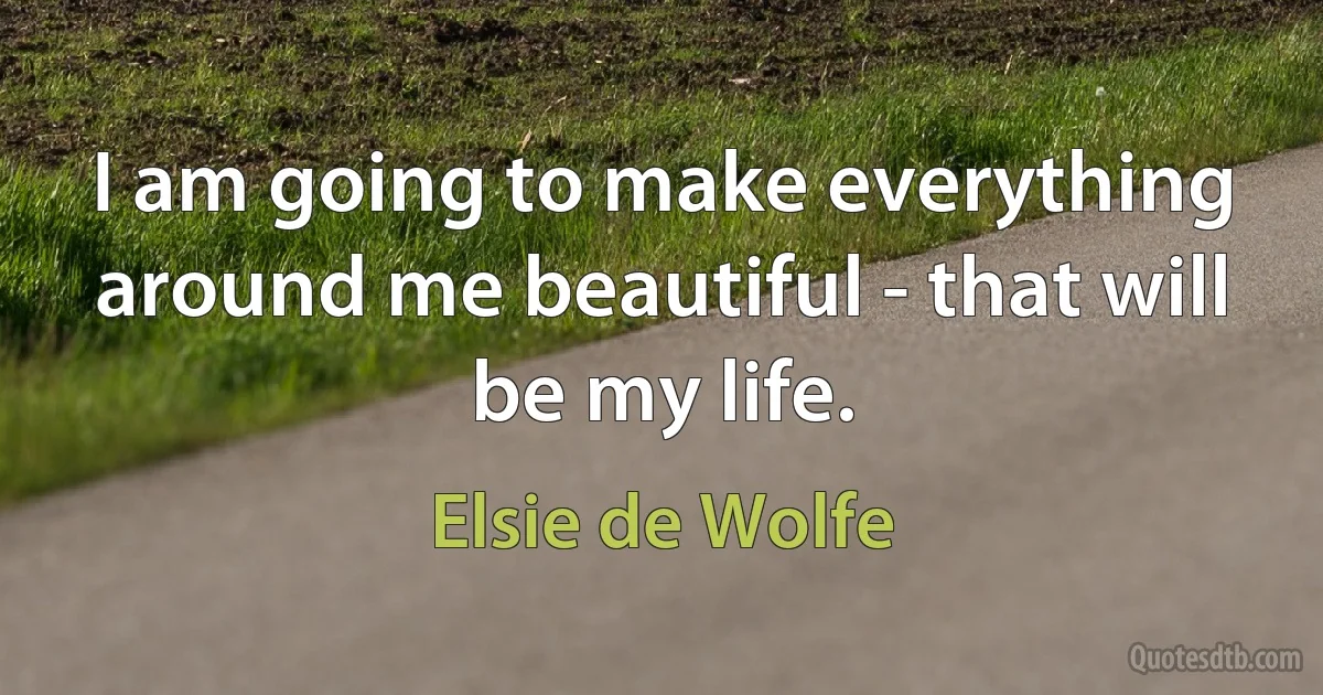 I am going to make everything around me beautiful - that will be my life. (Elsie de Wolfe)