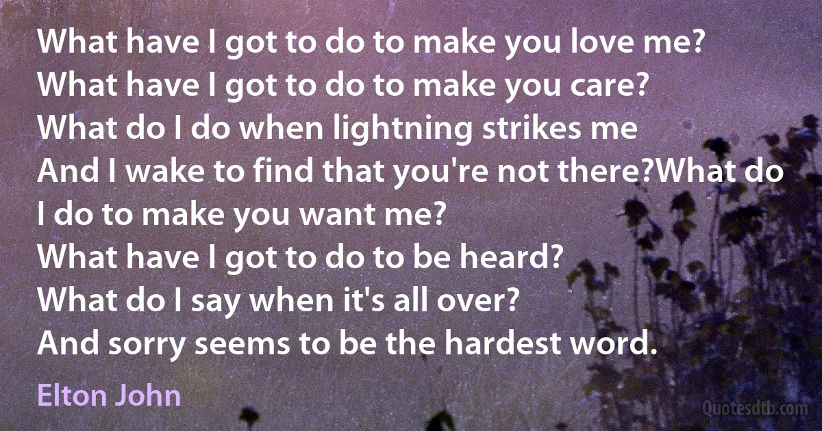 What have I got to do to make you love me?
What have I got to do to make you care?
What do I do when lightning strikes me
And I wake to find that you're not there?What do I do to make you want me?
What have I got to do to be heard?
What do I say when it's all over?
And sorry seems to be the hardest word. (Elton John)