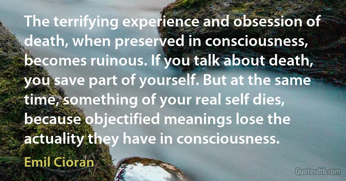 The terrifying experience and obsession of death, when preserved in consciousness, becomes ruinous. If you talk about death, you save part of yourself. But at the same time, something of your real self dies, because objectified meanings lose the actuality they have in consciousness. (Emil Cioran)