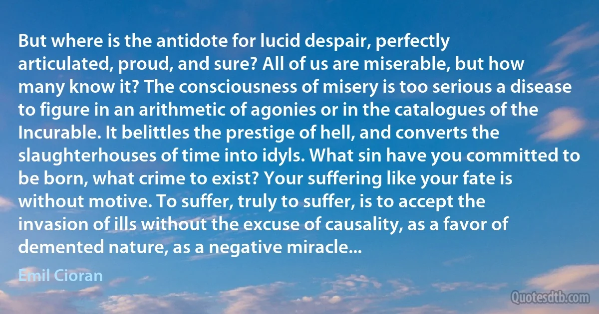 But where is the antidote for lucid despair, perfectly articulated, proud, and sure? All of us are miserable, but how many know it? The consciousness of misery is too serious a disease to figure in an arithmetic of agonies or in the catalogues of the Incurable. It belittles the prestige of hell, and converts the slaughterhouses of time into idyls. What sin have you committed to be born, what crime to exist? Your suffering like your fate is without motive. To suffer, truly to suffer, is to accept the invasion of ills without the excuse of causality, as a favor of demented nature, as a negative miracle... (Emil Cioran)