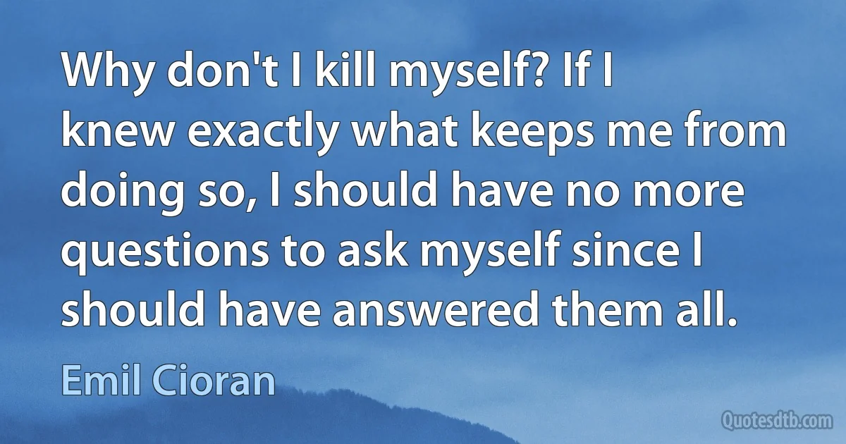 Why don't I kill myself? If I knew exactly what keeps me from doing so, I should have no more questions to ask myself since I should have answered them all. (Emil Cioran)