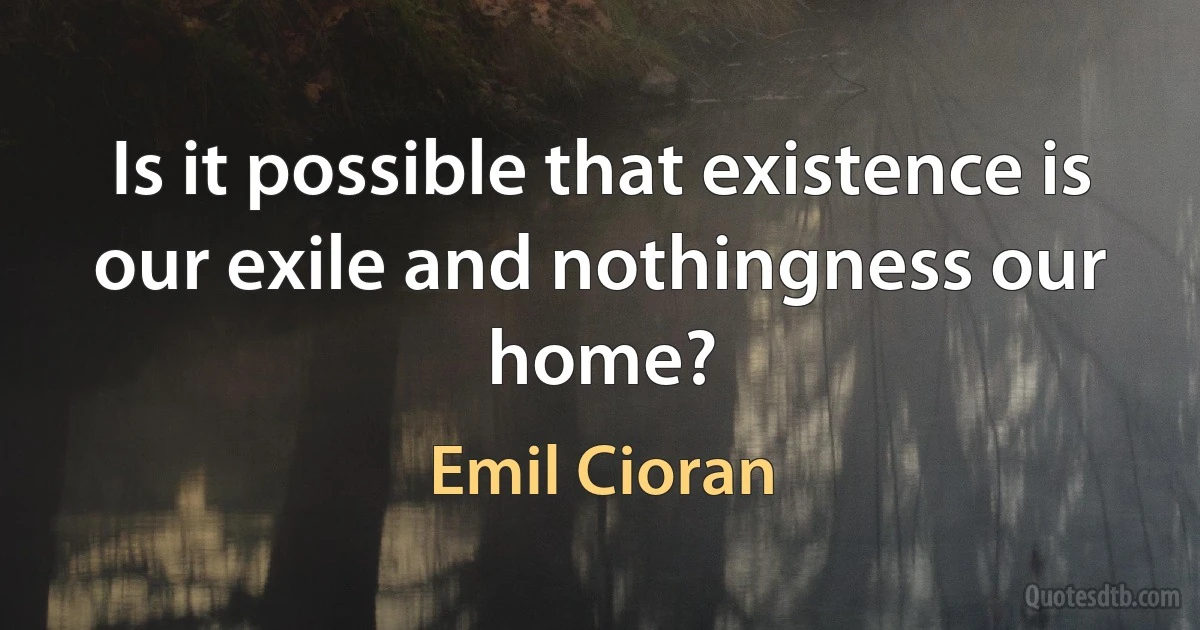 Is it possible that existence is our exile and nothingness our home? (Emil Cioran)