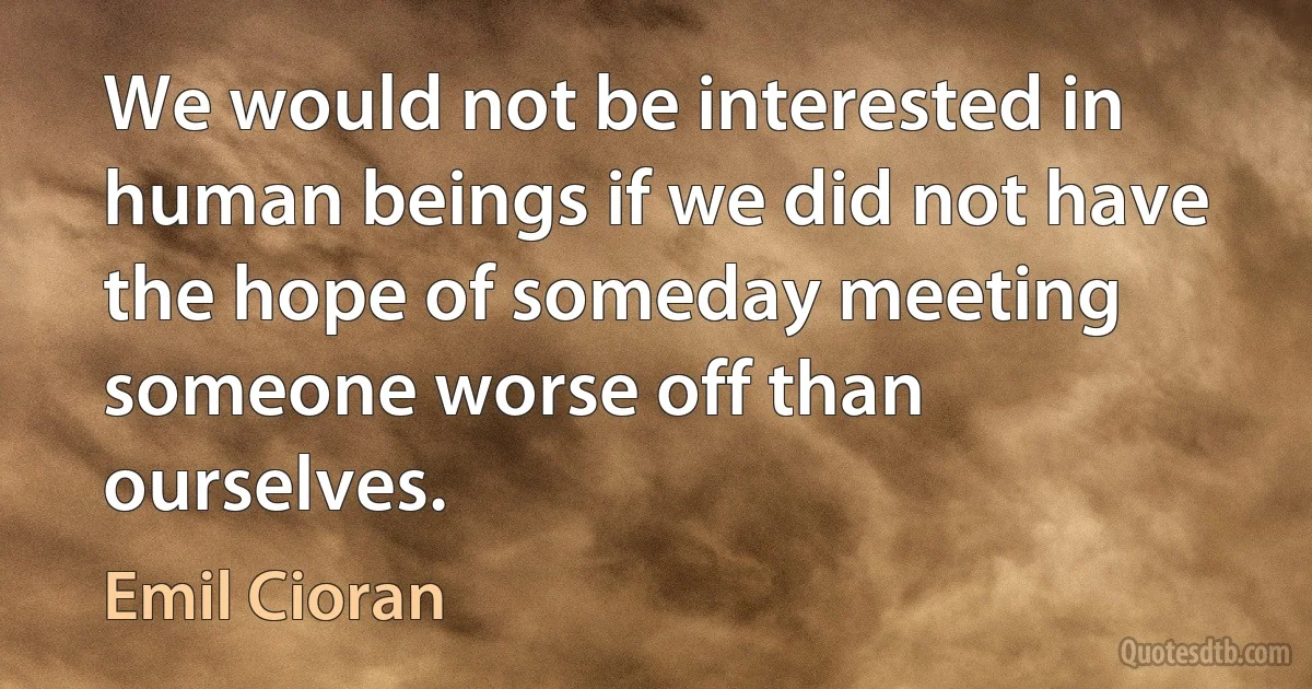 We would not be interested in human beings if we did not have the hope of someday meeting someone worse off than ourselves. (Emil Cioran)