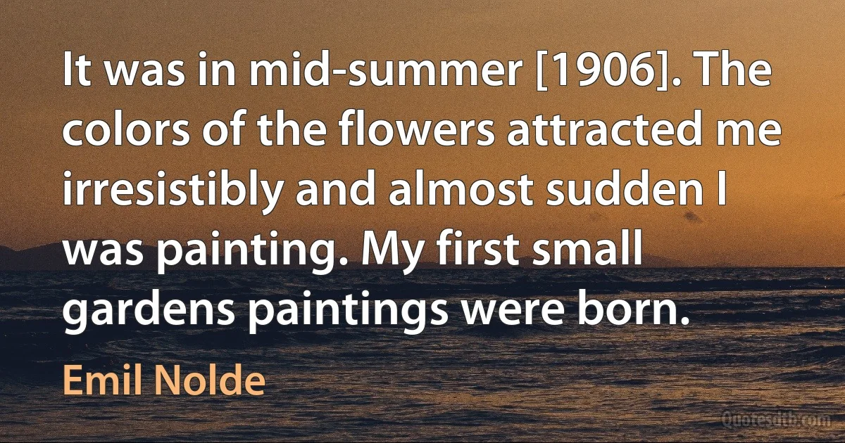 It was in mid-summer [1906]. The colors of the flowers attracted me irresistibly and almost sudden I was painting. My first small gardens paintings were born. (Emil Nolde)