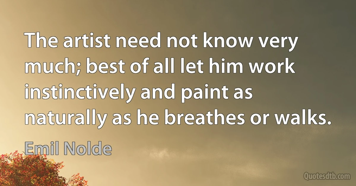 The artist need not know very much; best of all let him work instinctively and paint as naturally as he breathes or walks. (Emil Nolde)