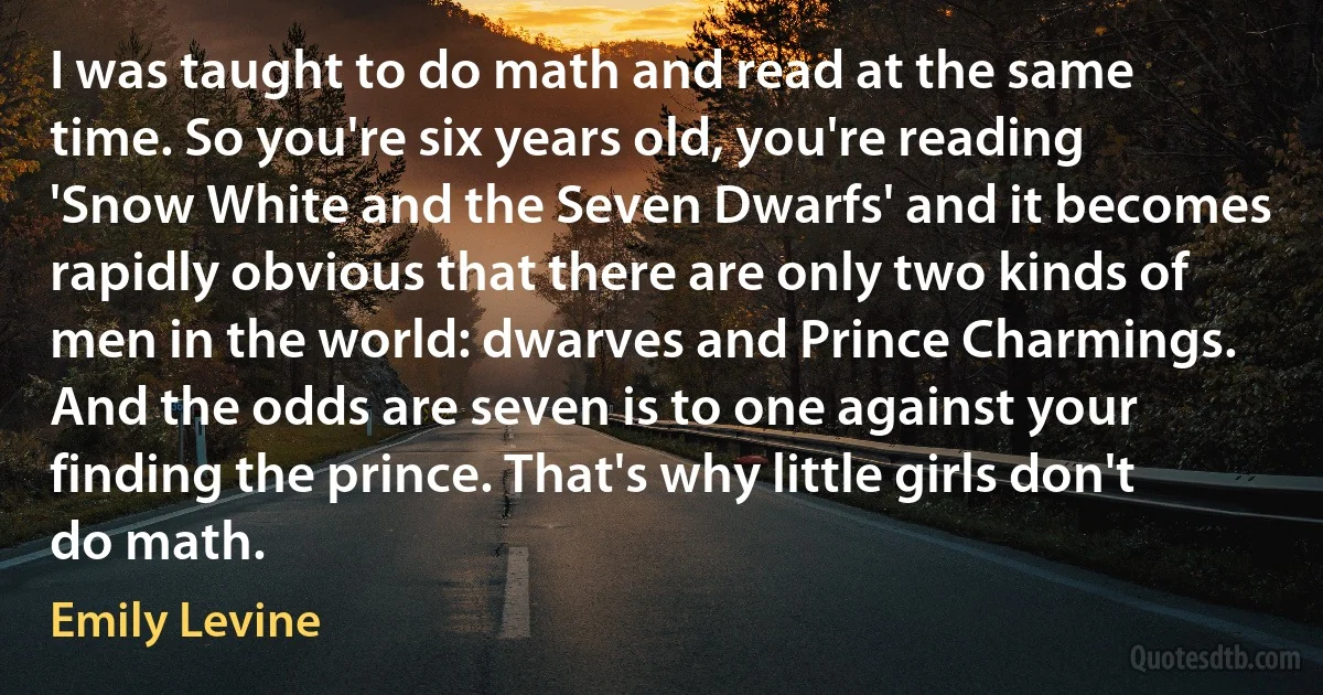 I was taught to do math and read at the same time. So you're six years old, you're reading 'Snow White and the Seven Dwarfs' and it becomes rapidly obvious that there are only two kinds of men in the world: dwarves and Prince Charmings. And the odds are seven is to one against your finding the prince. That's why little girls don't do math. (Emily Levine)