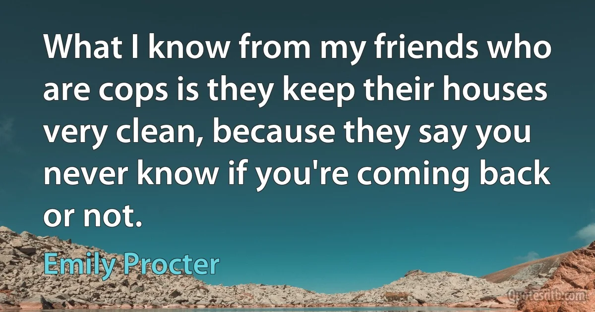 What I know from my friends who are cops is they keep their houses very clean, because they say you never know if you're coming back or not. (Emily Procter)