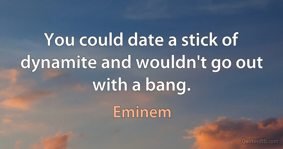 You could date a stick of dynamite and wouldn't go out with a bang. (Eminem)