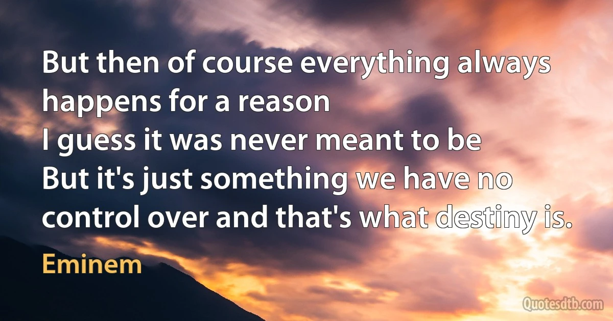 But then of course everything always happens for a reason
I guess it was never meant to be
But it's just something we have no control over and that's what destiny is. (Eminem)