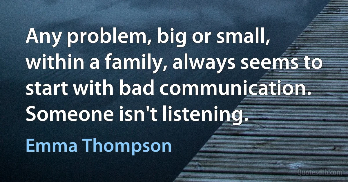 Any problem, big or small, within a family, always seems to start with bad communication. Someone isn't listening. (Emma Thompson)