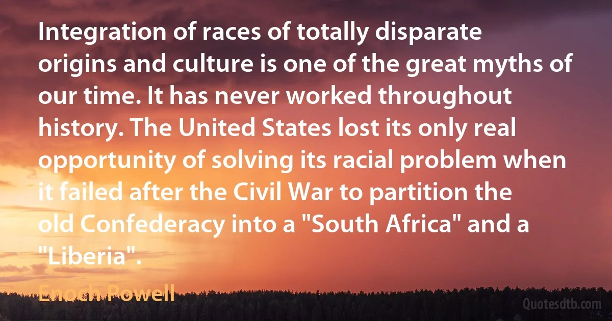 Integration of races of totally disparate origins and culture is one of the great myths of our time. It has never worked throughout history. The United States lost its only real opportunity of solving its racial problem when it failed after the Civil War to partition the old Confederacy into a "South Africa" and a "Liberia". (Enoch Powell)