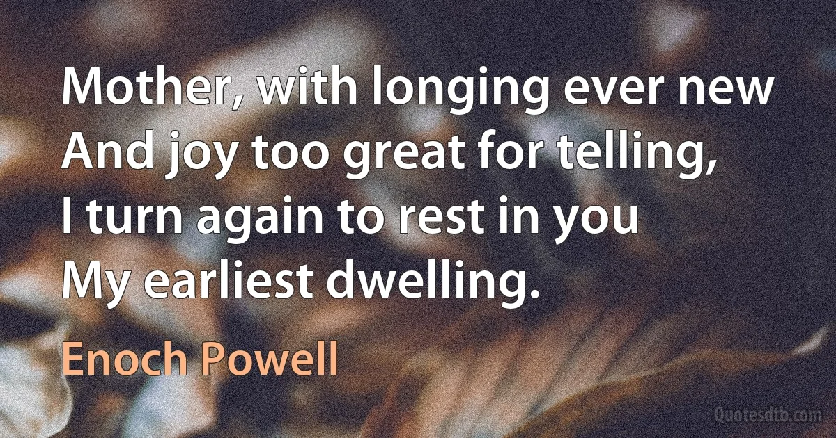 Mother, with longing ever new
And joy too great for telling,
I turn again to rest in you
My earliest dwelling. (Enoch Powell)