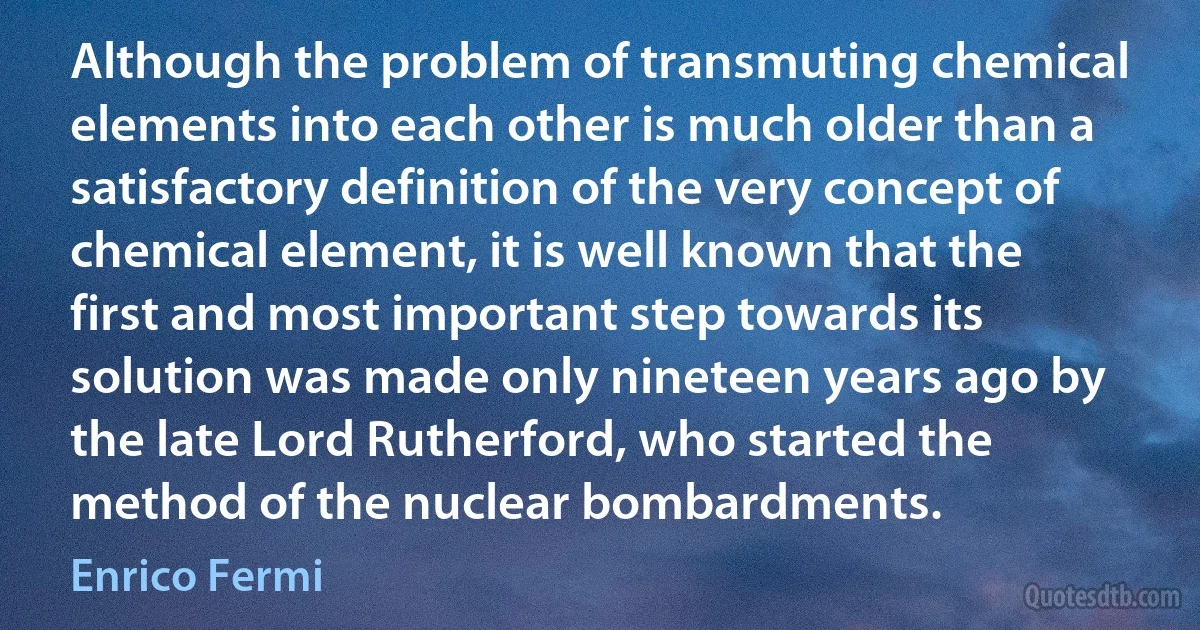 Although the problem of transmuting chemical elements into each other is much older than a satisfactory definition of the very concept of chemical element, it is well known that the first and most important step towards its solution was made only nineteen years ago by the late Lord Rutherford, who started the method of the nuclear bombardments. (Enrico Fermi)