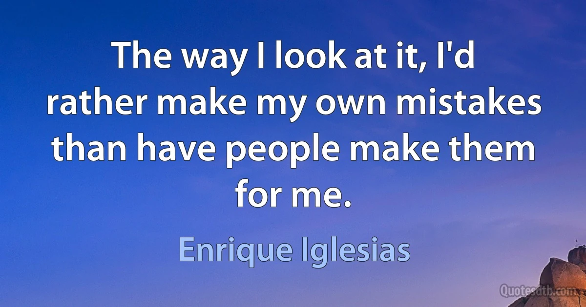 The way I look at it, I'd rather make my own mistakes than have people make them for me. (Enrique Iglesias)