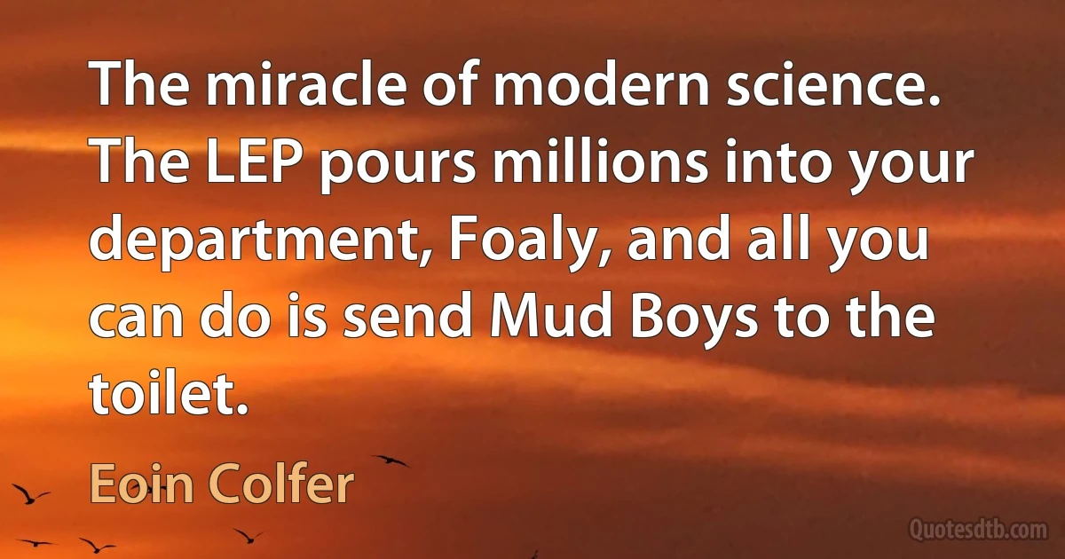 The miracle of modern science. The LEP pours millions into your department, Foaly, and all you can do is send Mud Boys to the toilet. (Eoin Colfer)