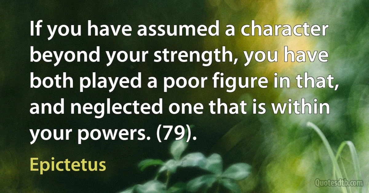 If you have assumed a character beyond your strength, you have both played a poor figure in that, and neglected one that is within your powers. (79). (Epictetus)