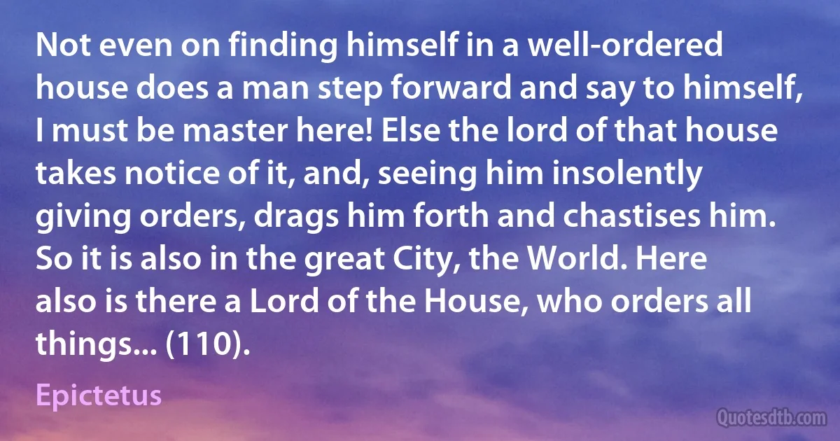 Not even on finding himself in a well-ordered house does a man step forward and say to himself, I must be master here! Else the lord of that house takes notice of it, and, seeing him insolently giving orders, drags him forth and chastises him. So it is also in the great City, the World. Here also is there a Lord of the House, who orders all things... (110). (Epictetus)