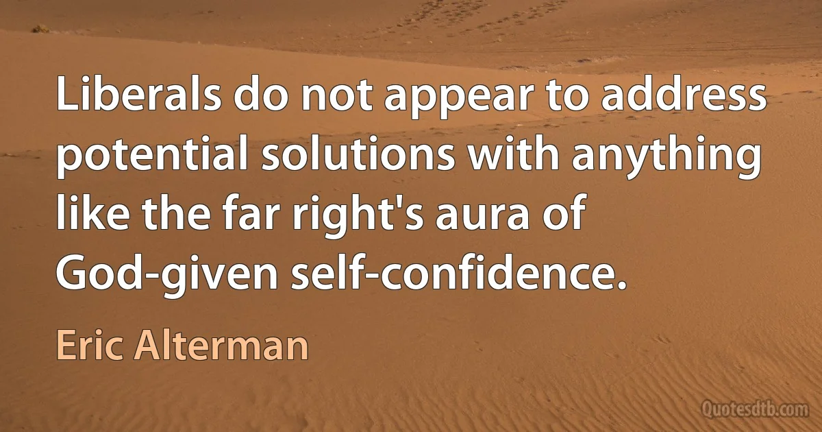 Liberals do not appear to address potential solutions with anything like the far right's aura of God-given self-confidence. (Eric Alterman)