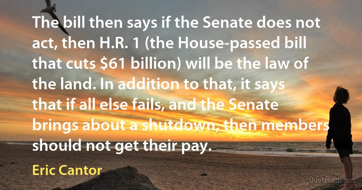 The bill then says if the Senate does not act, then H.R. 1 (the House-passed bill that cuts $61 billion) will be the law of the land. In addition to that, it says that if all else fails, and the Senate brings about a shutdown, then members should not get their pay. (Eric Cantor)