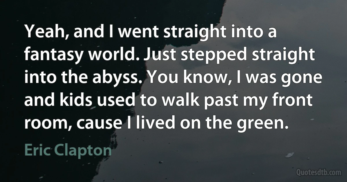 Yeah, and I went straight into a fantasy world. Just stepped straight into the abyss. You know, I was gone and kids used to walk past my front room, cause I lived on the green. (Eric Clapton)