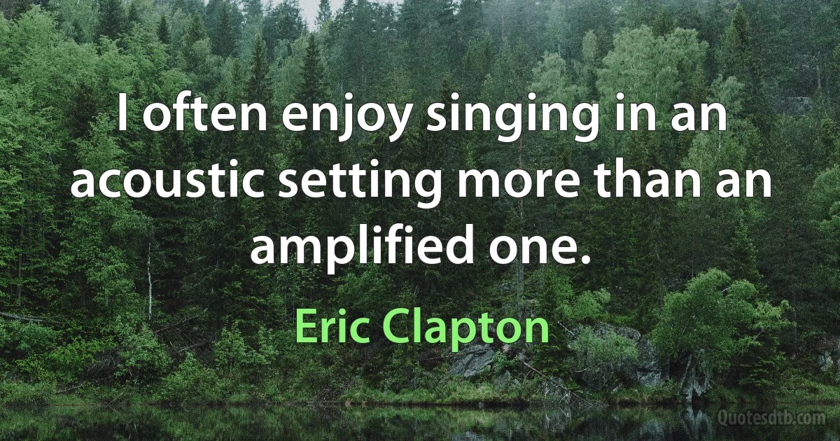 I often enjoy singing in an acoustic setting more than an amplified one. (Eric Clapton)