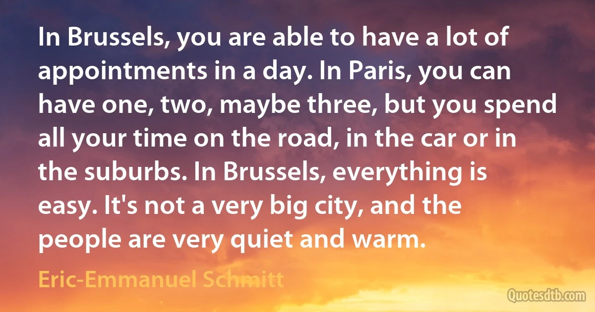 In Brussels, you are able to have a lot of appointments in a day. In Paris, you can have one, two, maybe three, but you spend all your time on the road, in the car or in the suburbs. In Brussels, everything is easy. It's not a very big city, and the people are very quiet and warm. (Eric-Emmanuel Schmitt)