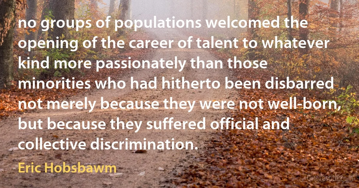 no groups of populations welcomed the opening of the career of talent to whatever kind more passionately than those minorities who had hitherto been disbarred not merely because they were not well-born, but because they suffered official and collective discrimination. (Eric Hobsbawm)