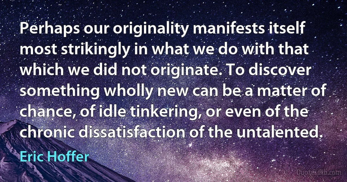 Perhaps our originality manifests itself most strikingly in what we do with that which we did not originate. To discover something wholly new can be a matter of chance, of idle tinkering, or even of the chronic dissatisfaction of the untalented. (Eric Hoffer)