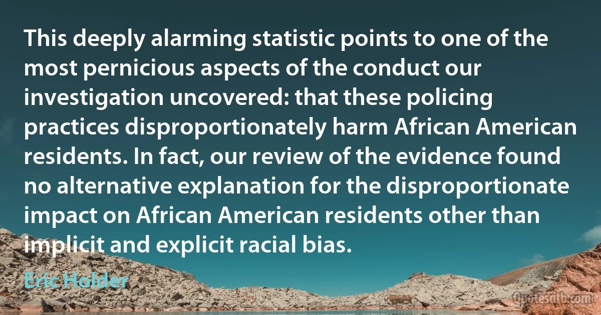 This deeply alarming statistic points to one of the most pernicious aspects of the conduct our investigation uncovered: that these policing practices disproportionately harm African American residents. In fact, our review of the evidence found no alternative explanation for the disproportionate impact on African American residents other than implicit and explicit racial bias. (Eric Holder)