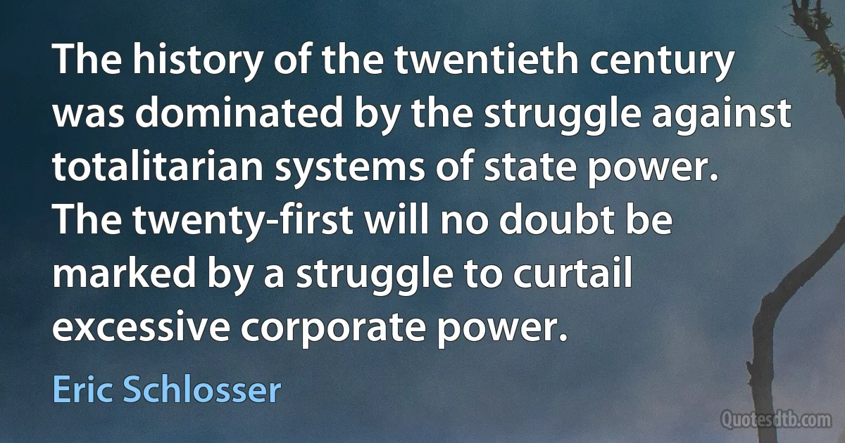 The history of the twentieth century was dominated by the struggle against totalitarian systems of state power. The twenty-first will no doubt be marked by a struggle to curtail excessive corporate power. (Eric Schlosser)